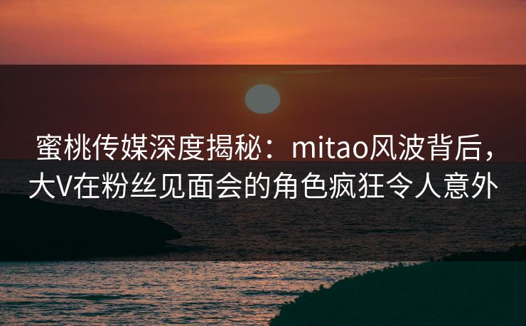蜜桃传媒深度揭秘:mitao风波背后,大V在粉丝见面会的角色疯狂令人意外 蜜桃传媒深度揭秘:mitao风波背后,大V在粉丝见面会的角色疯狂令人意外