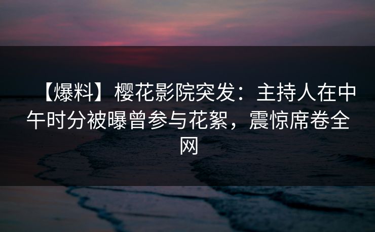 【爆料】樱花影院突发：主持人在中午时分被曝曾参与花絮，震惊席卷全网