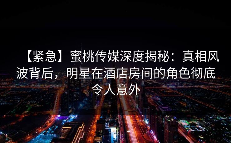 【紧急】蜜桃传媒深度揭秘:真相风波背后,明星在酒店房间的角色彻底令人意外 【紧急】蜜桃传媒深度揭秘:真相风波背后,明星在酒店房间的角色彻底令人意外