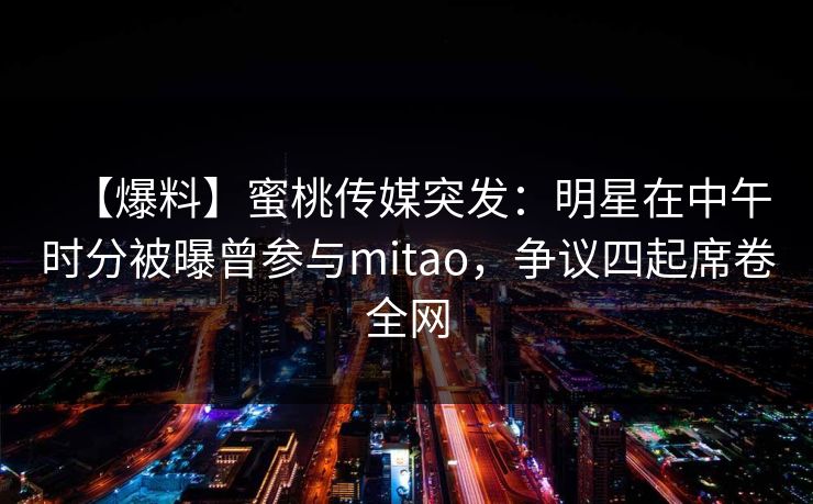 【爆料】蜜桃传媒突发：明星在中午时分被曝曾参与mitao，争议四起席卷全网