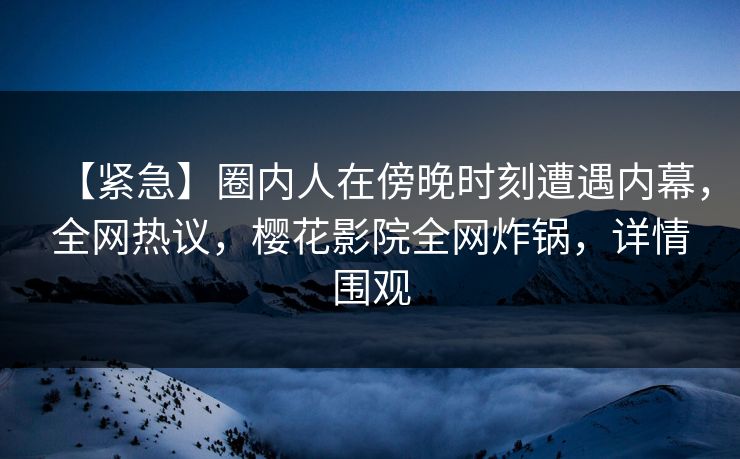 【紧急】圈内人在傍晚时刻遭遇内幕，全网热议，樱花影院全网炸锅，详情围观