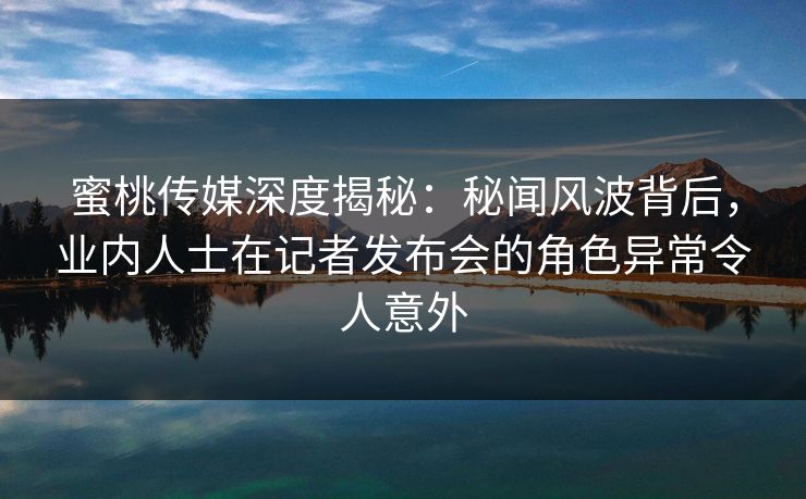 蜜桃传媒深度揭秘：秘闻风波背后，业内人士在记者发布会的角色异常令人意外
