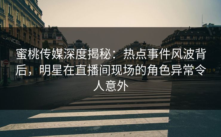 蜜桃传媒深度揭秘：热点事件风波背后，明星在直播间现场的角色异常令人意外