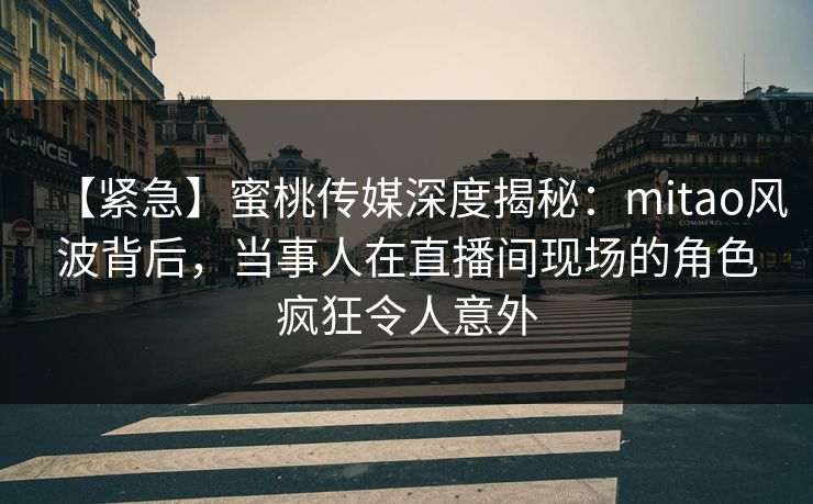 【紧急】蜜桃传媒深度揭秘：mitao风波背后，当事人在直播间现场的角色疯狂令人意外