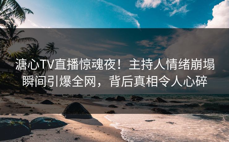 溏心TV直播惊魂夜！主持人情绪崩塌瞬间引爆全网，背后真相令人心碎