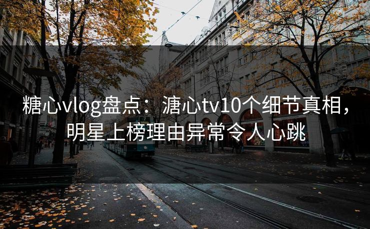 糖心vlog盘点：溏心tv10个细节真相，明星上榜理由异常令人心跳