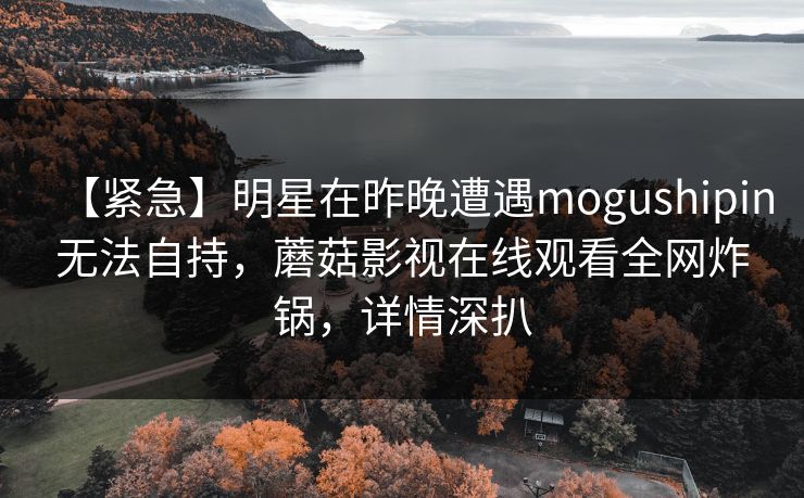 【紧急】明星在昨晚遭遇mogushipin无法自持，蘑菇影视在线观看全网炸锅，详情深扒