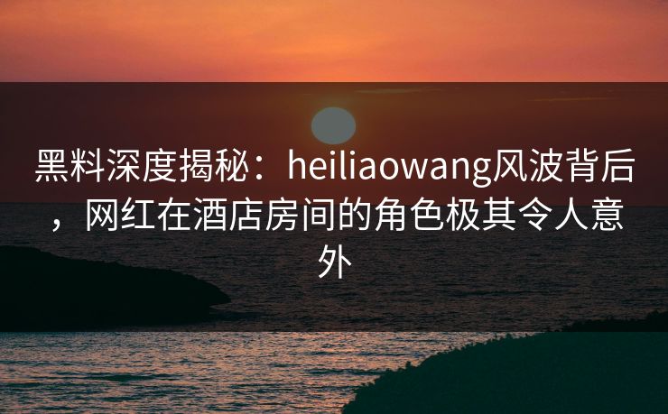 黑料深度揭秘:heiliaowang风波背后,网红在酒店房间的角色极其令人意外 黑料深度揭秘:heiliaowang风波背后,网红在酒店房间的角色极其令人意外