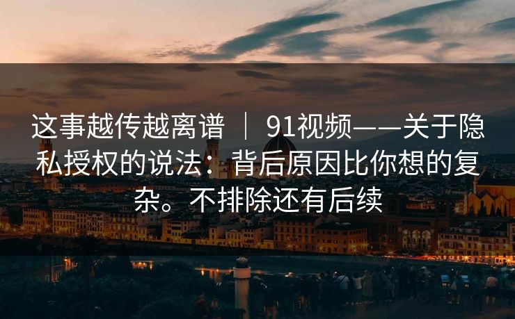 这事越传越离谱 ｜ 91视频——关于隐私授权的说法：背后原因比你想的复杂。不排除还有后续