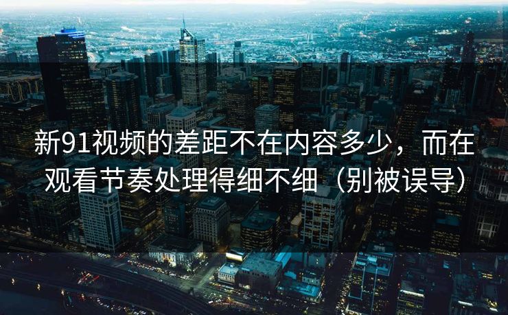 新91视频的差距不在内容多少，而在观看节奏处理得细不细（别被误导）