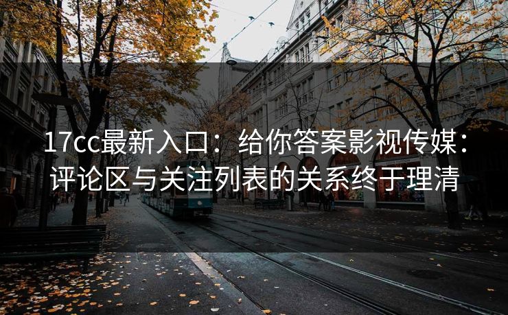 17cc最新入口：给你答案影视传媒：评论区与关注列表的关系终于理清