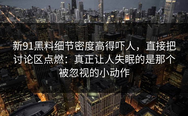新91黑料细节密度高得吓人，直接把讨论区点燃：真正让人失眠的是那个被忽视的小动作