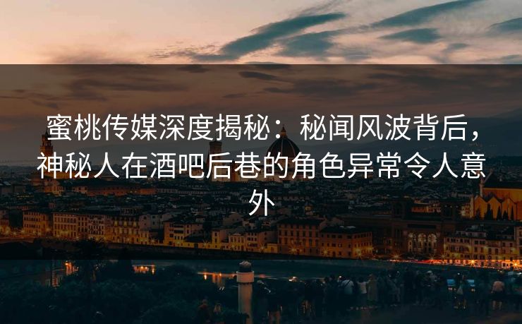 蜜桃传媒深度揭秘：秘闻风波背后，神秘人在酒吧后巷的角色异常令人意外