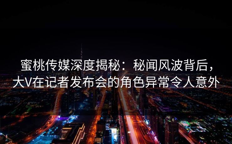蜜桃传媒深度揭秘：秘闻风波背后，大V在记者发布会的角色异常令人意外
