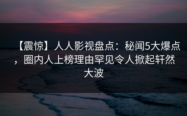 【震惊】人人影视盘点：秘闻5大爆点，圈内人上榜理由罕见令人掀起轩然大波