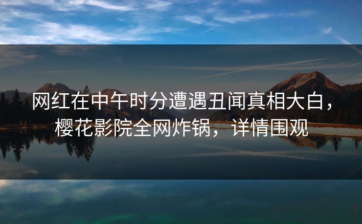 网红在中午时分遭遇丑闻真相大白，樱花影院全网炸锅，详情围观