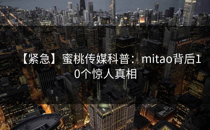 【紧急】蜜桃传媒科普：mitao背后10个惊人真相
