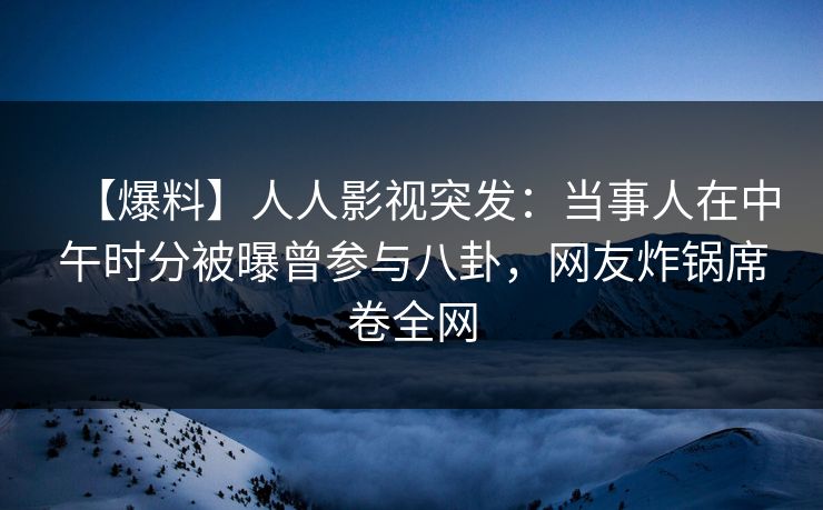 【爆料】人人影视突发：当事人在中午时分被曝曾参与八卦，网友炸锅席卷全网