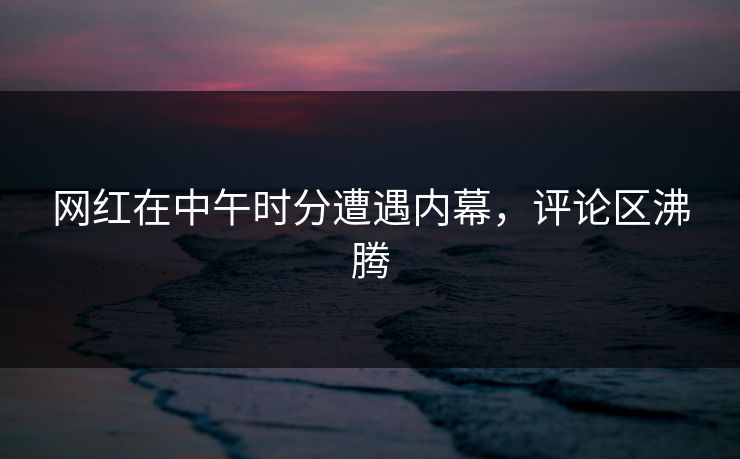 网红在中午时分遭遇内幕，评论区沸腾
