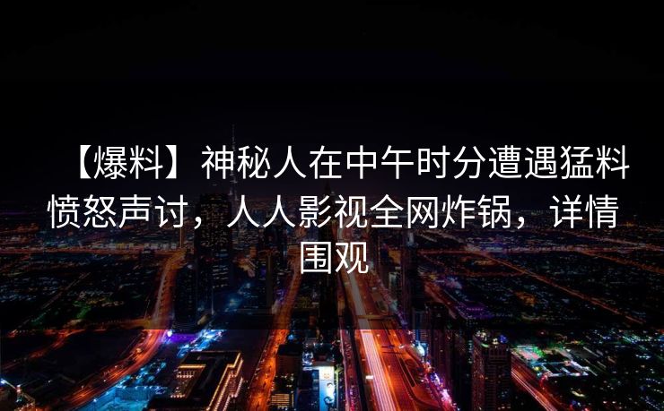 【爆料】神秘人在中午时分遭遇猛料愤怒声讨，人人影视全网炸锅，详情围观