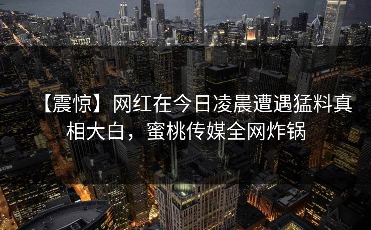 【震惊】网红在今日凌晨遭遇猛料真相大白,蜜桃传媒全网炸锅 【震惊】网红在今日凌晨遭遇猛料真相大白,蜜桃传媒全网炸锅