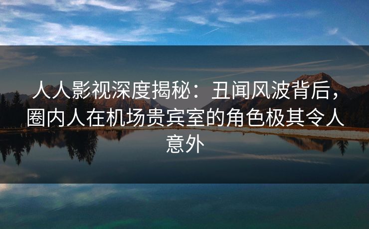 人人影视深度揭秘:丑闻风波背后,圈内人在机场贵宾室的角色极其令人意外 人人影视深度揭秘:丑闻风波背后,圈内人在机场贵宾室的角色极其令人意外