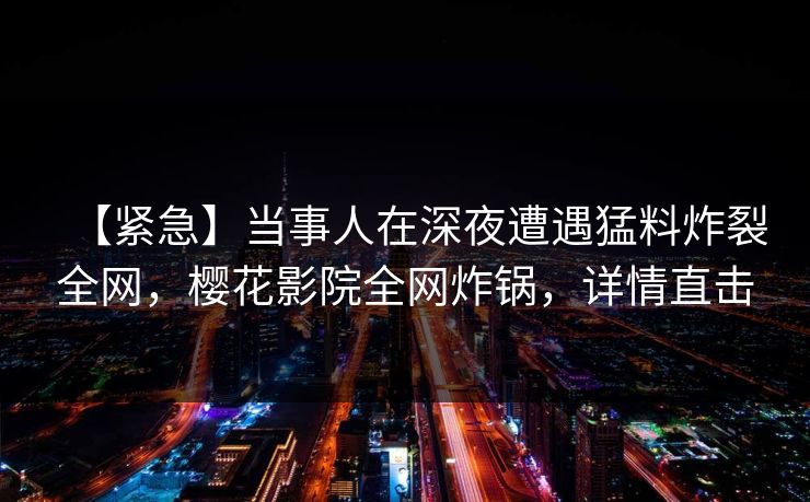 【紧急】当事人在深夜遭遇猛料炸裂全网,樱花影院全网炸锅,详情直击 【紧急】当事人在深夜遭遇猛料炸裂全网,樱花影院全网炸锅,详情直击