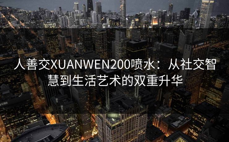 人善交XUANWEN200喷水：从社交智慧到生活艺术的双重升华