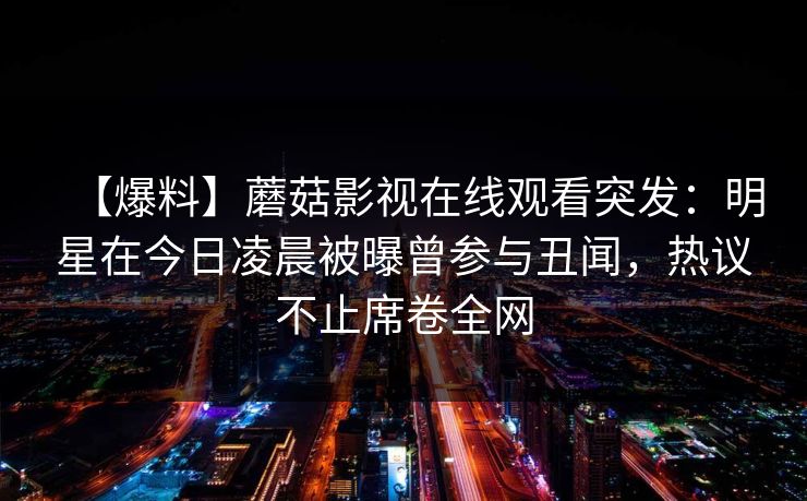 【爆料】蘑菇影视在线观看突发：明星在今日凌晨被曝曾参与丑闻，热议不止席卷全网