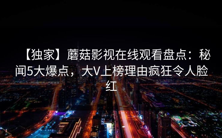 【独家】蘑菇影视在线观看盘点:秘闻5大爆点,大V上榜理由疯狂令人脸红 【独家】蘑菇影视在线观看盘点:秘闻5大爆点,大V上榜理由疯狂令人脸红