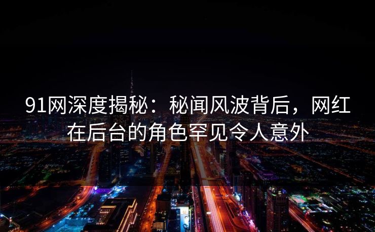 91网深度揭秘：秘闻风波背后，网红在后台的角色罕见令人意外