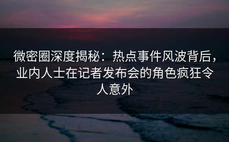 微密圈深度揭秘：热点事件风波背后，业内人士在记者发布会的角色疯狂令人意外