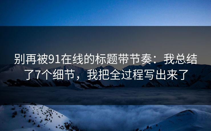 别再被91在线的标题带节奏：我总结了7个细节，我把全过程写出来了