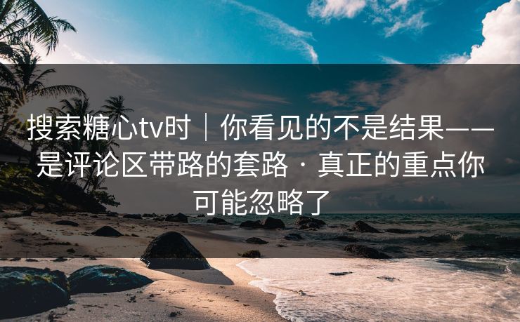 搜索糖心tv时｜你看见的不是结果——是评论区带路的套路 · 真正的重点你可能忽略了