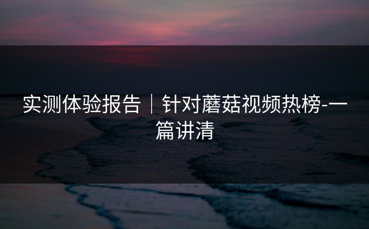 实测体验报告｜针对蘑菇视频热榜-一篇讲清