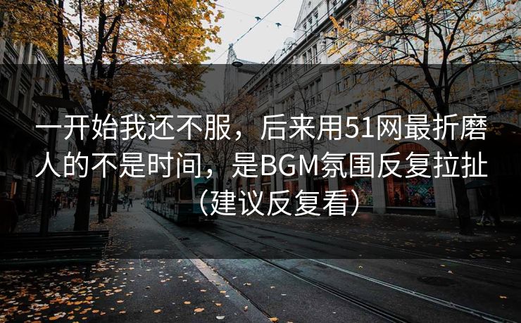 一开始我还不服，后来用51网最折磨人的不是时间，是BGM氛围反复拉扯（建议反复看）