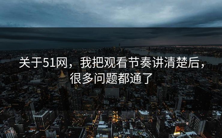 关于51网，我把观看节奏讲清楚后，很多问题都通了
