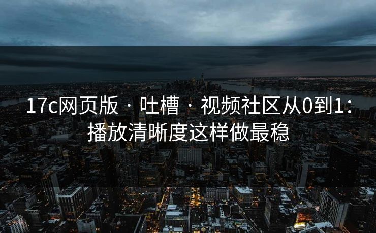 17c网页版 · 吐槽 · 视频社区从0到1：播放清晰度这样做最稳