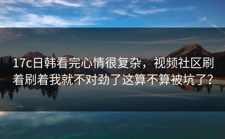 17c日韩看完心情很复杂，视频社区刷着刷着我就不对劲了这算不算被坑了？
