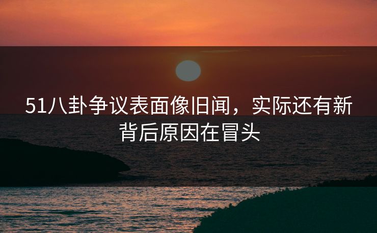 51八卦争议表面像旧闻，实际还有新背后原因在冒头