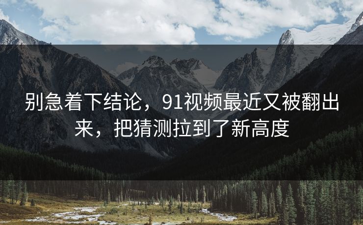 别急着下结论，91视频最近又被翻出来，把猜测拉到了新高度