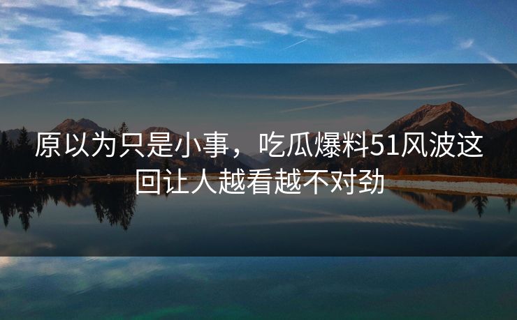 原以为只是小事,吃瓜爆料51风波这回让人越看越不对劲 原以为只是小事,吃瓜爆料51风波这回让人越看越不对劲
