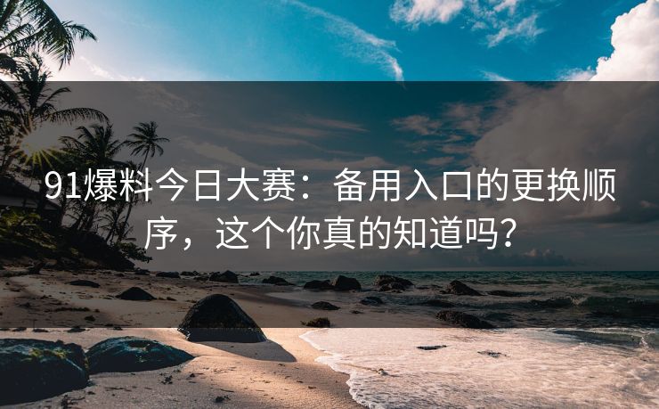 91爆料今日大赛：备用入口的更换顺序，这个你真的知道吗？