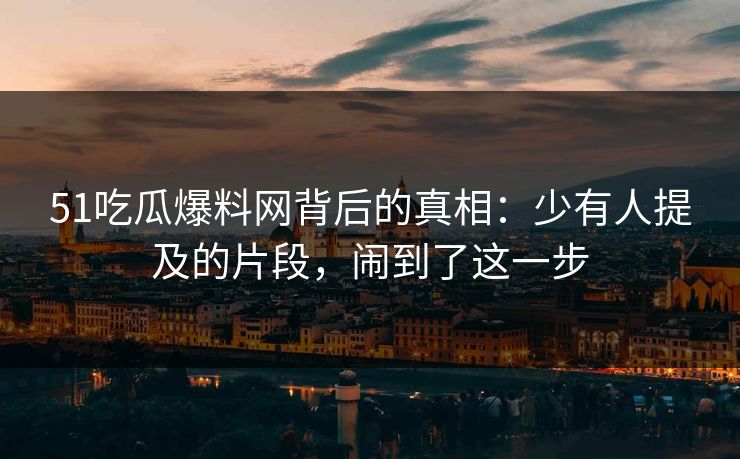 51吃瓜爆料网背后的真相：少有人提及的片段，闹到了这一步