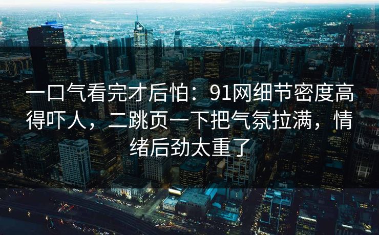 一口气看完才后怕：91网细节密度高得吓人，二跳页一下把气氛拉满，情绪后劲太重了