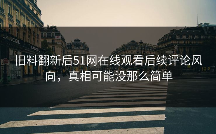 旧料翻新后51网在线观看后续评论风向，真相可能没那么简单